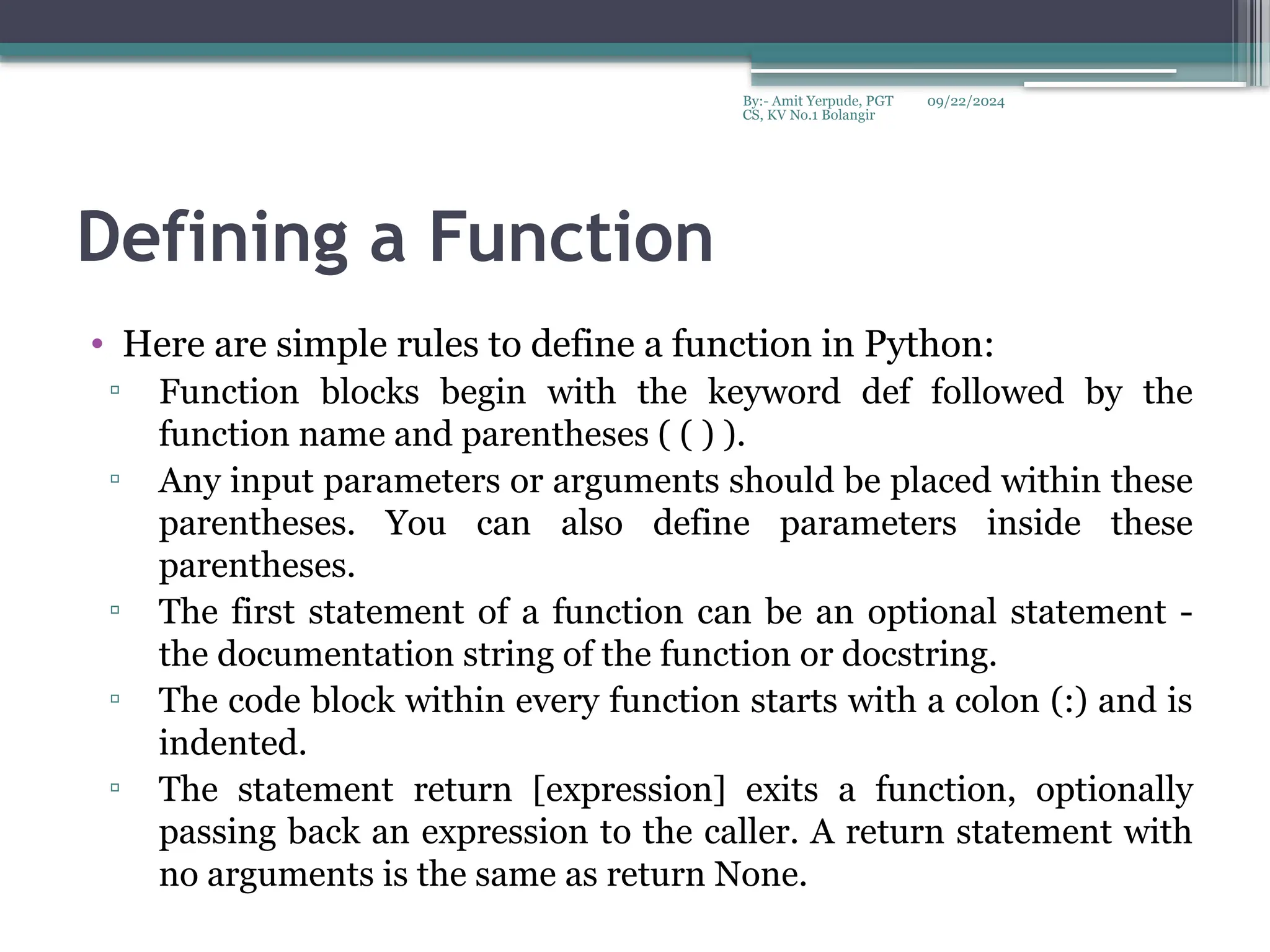 09/22/2024
By:- Amit Yerpude, PGT
CS, KV No.1 Bolangir
Defining a Function
• Here are simple rules to define a function in Python:
▫ Function blocks begin with the keyword def followed by the
function name and parentheses ( ( ) ).
▫ Any input parameters or arguments should be placed within these
parentheses. You can also define parameters inside these
parentheses.
▫ The first statement of a function can be an optional statement -
the documentation string of the function or docstring.
▫ The code block within every function starts with a colon (:) and is
indented.
▫ The statement return [expression] exits a function, optionally
passing back an expression to the caller. A return statement with
no arguments is the same as return None.
 