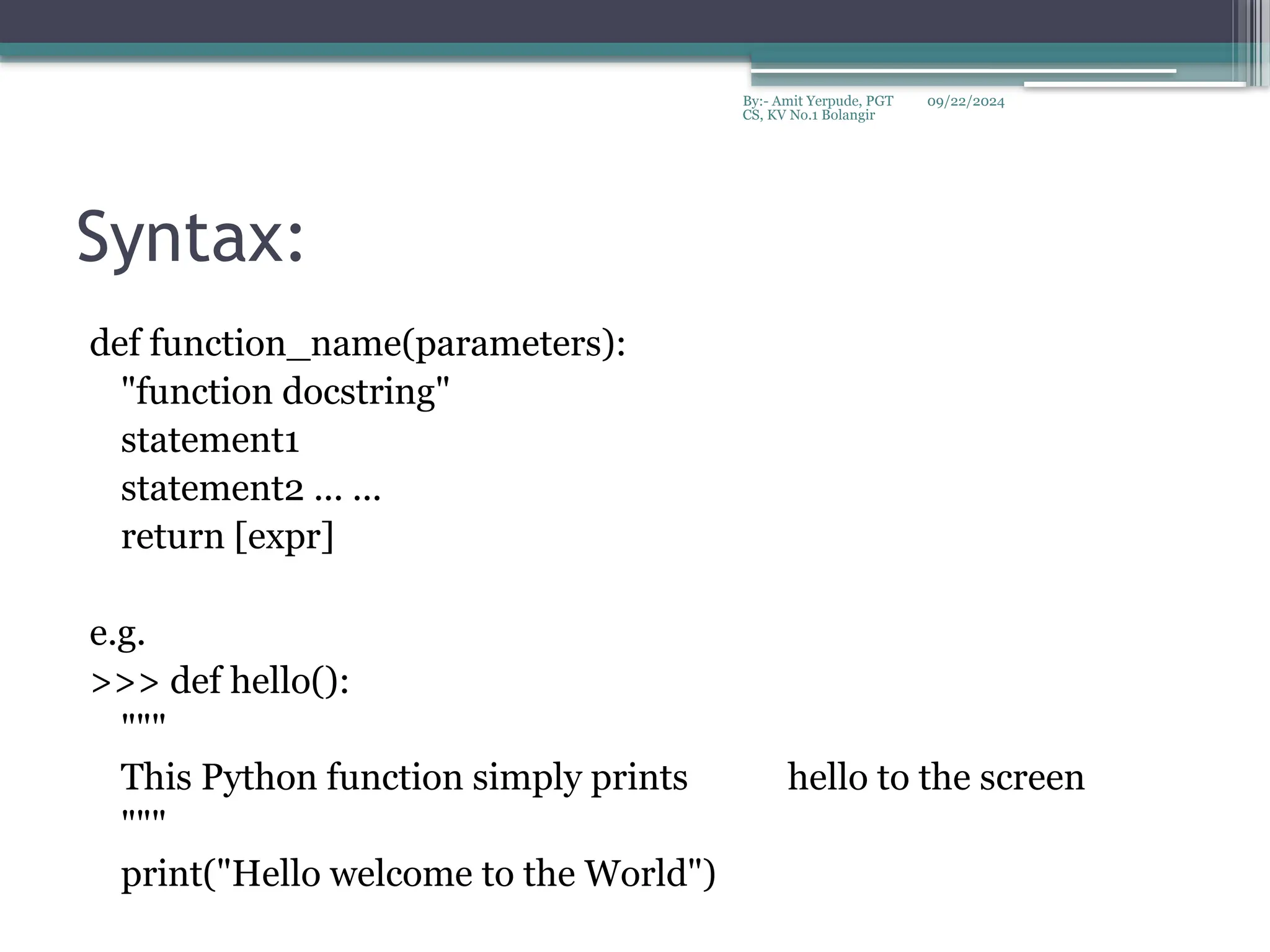 09/22/2024
By:- Amit Yerpude, PGT
CS, KV No.1 Bolangir
Syntax:
def function_name(parameters):
"function docstring"
statement1
statement2 ... ...
return [expr]
e.g.
>>> def hello():
"""
This Python function simply prints hello to the screen
"""
print("Hello welcome to the World")
 
