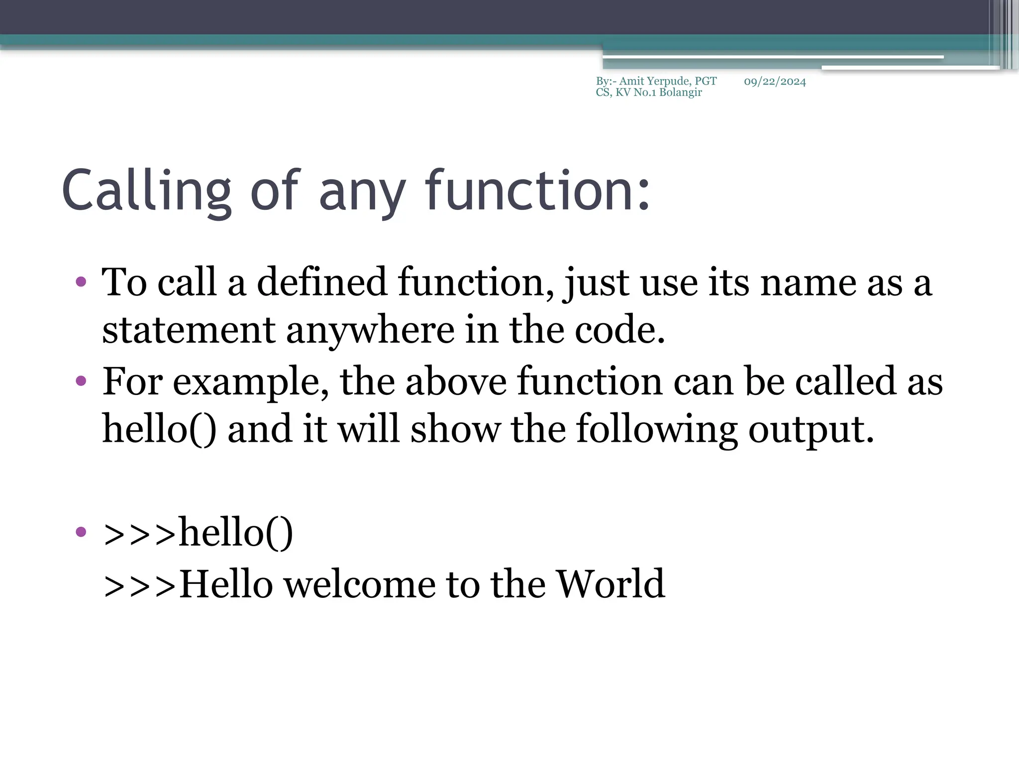09/22/2024
By:- Amit Yerpude, PGT
CS, KV No.1 Bolangir
Calling of any function:
• To call a defined function, just use its name as a
statement anywhere in the code.
• For example, the above function can be called as
hello() and it will show the following output.
• >>>hello()
>>>Hello welcome to the World
 