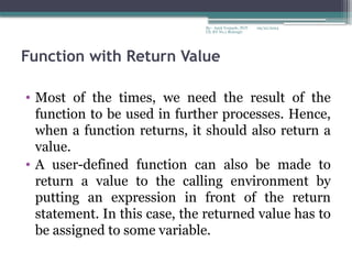09/22/2024
By:- Amit Yerpude, PGT
CS, KV No.1 Bolangir
Function with Return Value
• Most of the times, we need the result of the
function to be used in further processes. Hence,
when a function returns, it should also return a
value.
• A user-defined function can also be made to
return a value to the calling environment by
putting an expression in front of the return
statement. In this case, the returned value has to
be assigned to some variable.
 