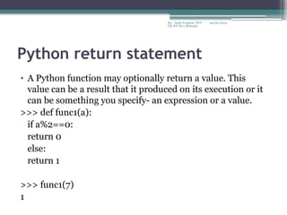 09/22/2024
By:- Amit Yerpude, PGT
CS, KV No.1 Bolangir
Python return statement
• A Python function may optionally return a value. This
value can be a result that it produced on its execution or it
can be something you specify- an expression or a value.
>>> def func1(a):
if a%2==0:
return 0
else:
return 1
>>> func1(7)
1
 