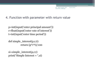 09/22/2024
By:- Amit Yerpude, PGT
CS, KV No.1 Bolangir
4. Function with parameter with return value
p=int(input(‘enter principal amount’))
r=float(input(‘enter rate of interest’))
t=int(input(‘enter time period’))
def simple_interest(p,r,t):
return (p*r*t)/100
si=simple_interest(p,r,t)
print(“Simple Interest = “,si)
 