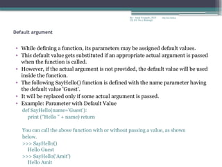 09/22/2024
By:- Amit Yerpude, PGT
CS, KV No.1 Bolangir
Default argument
• While defining a function, its parameters may be assigned default values.
• This default value gets substituted if an appropriate actual argument is passed
when the function is called.
• However, if the actual argument is not provided, the default value will be used
inside the function.
• The following SayHello() function is defined with the name parameter having
the default value 'Guest'.
• It will be replaced only if some actual argument is passed.
• Example: Parameter with Default Value
def SayHello(name='Guest'):
print ("Hello " + name) return
You can call the above function with or without passing a value, as shown
below.
>>> SayHello()
Hello Guest
>>> SayHello(‘Amit')
Hello Amit
 