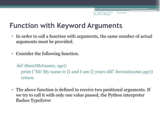 09/22/2024
By:- Amit Yerpude, PGT
CS, KV No.1 Bolangir
Function with Keyword Arguments
• In order to call a function with arguments, the same number of actual
arguments must be provided.
• Consider the following function.
def AboutMe(name, age):
print ("Hi! My name is {} and I am {} years old".format(name,age))
return
• The above function is defined to receive two positional arguments. If
we try to call it with only one value passed, the Python interpreter
flashes TypeError
 