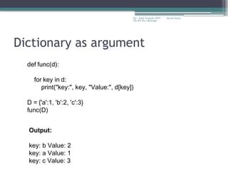 09/22/2024
By:- Amit Yerpude, PGT
CS, KV No.1 Bolangir
Dictionary as argument
def func(d):
for key in d:
print("key:", key, "Value:", d[key])
D = {'a':1, 'b':2, 'c':3}
func(D)
Output:
key: b Value: 2
key: a Value: 1
key: c Value: 3
 