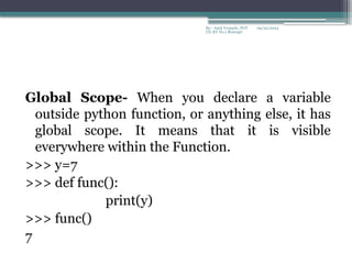 09/22/2024
By:- Amit Yerpude, PGT
CS, KV No.1 Bolangir
Global Scope- When you declare a variable
outside python function, or anything else, it has
global scope. It means that it is visible
everywhere within the Function.
>>> y=7
>>> def func():
print(y)
>>> func()
7
 