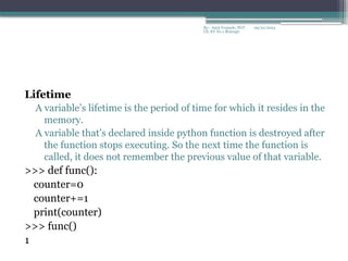 09/22/2024
By:- Amit Yerpude, PGT
CS, KV No.1 Bolangir
Lifetime
A variable’s lifetime is the period of time for which it resides in the
memory.
A variable that’s declared inside python function is destroyed after
the function stops executing. So the next time the function is
called, it does not remember the previous value of that variable.
>>> def func():
counter=0
counter+=1
print(counter)
>>> func()
1
 