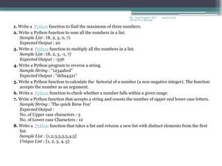 09/22/2024
By:- Amit Yerpude, PGT
CS, KV No.1 Bolangir
1. Write a Python function to find the maximum of three numbers.
2. Write a Python function to sum all the numbers in a list.
Sample List : (8, 2, 3, 0, 7)
Expected Output : 20
3. Write a Python function to multiply all the numbers in a list.
Sample List : (8, 2, 3, -1, 7)
Expected Output : -336
4. Write a Python program to reverse a string.
Sample String : "1234abcd"
Expected Output : "dcba4321”
5. Write a Python function to calculate the factorial of a number (a non-negative integer). The function
accepts the number as an argument.
6. Write a Python function to check whether a number falls within a given range.
7. Write a Python function that accepts a string and counts the number of upper and lower case letters.
Sample String : 'The quick Brow Fox'
Expected Output :
No. of Upper case characters : 3
No. of Lower case Characters : 12
8. Write a Python function that takes a list and returns a new list with distinct elements from the first
list.
Sample List : [1,2,3,3,3,3,4,5]
Unique List : [1, 2, 3, 4, 5]
 