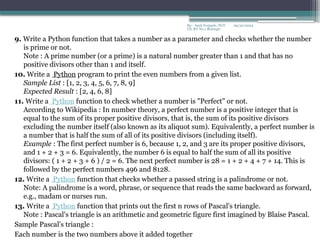 09/22/2024
By:- Amit Yerpude, PGT
CS, KV No.1 Bolangir
9. Write a Python function that takes a number as a parameter and checks whether the number
is prime or not.
Note : A prime number (or a prime) is a natural number greater than 1 and that has no
positive divisors other than 1 and itself.
10. Write a Python program to print the even numbers from a given list.
Sample List : [1, 2, 3, 4, 5, 6, 7, 8, 9]
Expected Result : [2, 4, 6, 8]
11. Write a Python function to check whether a number is "Perfect" or not.
According to Wikipedia : In number theory, a perfect number is a positive integer that is
equal to the sum of its proper positive divisors, that is, the sum of its positive divisors
excluding the number itself (also known as its aliquot sum). Equivalently, a perfect number is
a number that is half the sum of all of its positive divisors (including itself).
Example : The first perfect number is 6, because 1, 2, and 3 are its proper positive divisors,
and 1 + 2 + 3 = 6. Equivalently, the number 6 is equal to half the sum of all its positive
divisors: ( 1 + 2 + 3 + 6 ) / 2 = 6. The next perfect number is 28 = 1 + 2 + 4 + 7 + 14. This is
followed by the perfect numbers 496 and 8128.
12. Write a Python function that checks whether a passed string is a palindrome or not.
Note: A palindrome is a word, phrase, or sequence that reads the same backward as forward,
e.g., madam or nurses run.
13. Write a Python function that prints out the first n rows of Pascal's triangle.
Note : Pascal's triangle is an arithmetic and geometric figure first imagined by Blaise Pascal.
Sample Pascal's triangle :
Each number is the two numbers above it added together
 