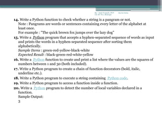 09/22/2024
By:- Amit Yerpude, PGT
CS, KV No.1 Bolangir
14. Write a Python function to check whether a string is a pangram or not.
Note : Pangrams are words or sentences containing every letter of the alphabet at
least once.
For example : "The quick brown fox jumps over the lazy dog”
15. Write a Python program that accepts a hyphen-separated sequence of words as input
and prints the words in a hyphen-separated sequence after sorting them
alphabetically.
Sample Items : green-red-yellow-black-white
Expected Result : black-green-red-white-yellow
16. Write a Python function to create and print a list where the values are the squares of
numbers between 1 and 30 (both included).
17. Write a Python program to create a chain of function decorators (bold, italic,
underline etc.).
18. Write a Python program to execute a string containing Python code.
19. Write a Python program to access a function inside a function.
20. Write a Python program to detect the number of local variables declared in a
function.
Sample Output:
3
 