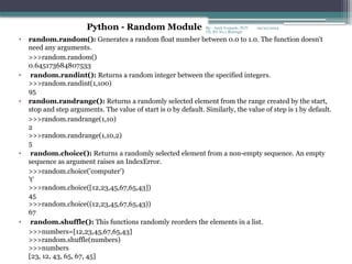 09/22/2024
By:- Amit Yerpude, PGT
CS, KV No.1 Bolangir
• random.random(): Generates a random float number between 0.0 to 1.0. The function doesn't
need any arguments.
>>>random.random()
0.645173684807533
• random.randint(): Returns a random integer between the specified integers.
>>>random.randint(1,100)
95
• random.randrange(): Returns a randomly selected element from the range created by the start,
stop and step arguments. The value of start is 0 by default. Similarly, the value of step is 1 by default.
>>>random.randrange(1,10)
2
>>>random.randrange(1,10,2)
5
• random.choice(): Returns a randomly selected element from a non-empty sequence. An empty
sequence as argument raises an IndexError.
>>>random.choice('computer')
't'
>>>random.choice([12,23,45,67,65,43])
45
>>>random.choice((12,23,45,67,65,43))
67
• random.shuffle(): This functions randomly reorders the elements in a list.
>>>numbers=[12,23,45,67,65,43]
>>>random.shuffle(numbers)
>>>numbers
[23, 12, 43, 65, 67, 45]
Python - Random Module
 