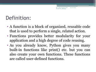 09/22/2024
By:- Amit Yerpude, PGT
CS, KV No.1 Bolangir
Definition:
• A function is a block of organized, reusable code
that is used to perform a single, related action.
• Functions provides better modularity for your
application and a high degree of code reusing.
• As you already know, Python gives you many
built-in functions like print() etc. but you can
also create your own functions. These functions
are called user-defined functions.
 