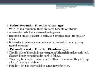 09/22/2024
By:- Amit Yerpude, PGT
CS, KV No.1 Bolangir
a. Python Recursion Function Advantages
• With Python recursion, there are some benefits we observe:
• A recursive code has a cleaner-looking code.
• Recursion makes it easier to code, as it breaks a task into smaller
ones.
• It is easier to generate a sequence using recursion than by using
nested iteration.
b. Python Recursion Function Disadvantages
• The flip side of the coin is easy to quote:Although it makes code look
cleaner, it may sometimes be hard to follow.
• They may be simpler, but recursive calls are expensive. They take up
a lot of memory and time.
• Finally, it isn’t as easy to debug a recursive function.
 