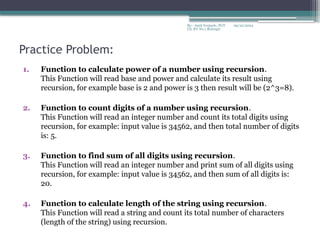 09/22/2024
By:- Amit Yerpude, PGT
CS, KV No.1 Bolangir
Practice Problem:
1. Function to calculate power of a number using recursion.
This Function will read base and power and calculate its result using
recursion, for example base is 2 and power is 3 then result will be (2^3=8).
2. Function to count digits of a number using recursion.
This Function will read an integer number and count its total digits using
recursion, for example: input value is 34562, and then total number of digits
is: 5.
3. Function to find sum of all digits using recursion.
This Function will read an integer number and print sum of all digits using
recursion, for example: input value is 34562, and then sum of all digits is:
20.
4. Function to calculate length of the string using recursion.
This Function will read a string and count its total number of characters
(length of the string) using recursion.
 