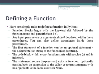 09/22/2024
By:- Amit Yerpude, PGT
CS, KV No.1 Bolangir
Defining a Function
• Here are simple rules to define a function in Python:
▫ Function blocks begin with the keyword def followed by the
function name and parentheses ( ( ) ).
▫ Any input parameters or arguments should be placed within these
parentheses. You can also define parameters inside these
parentheses.
▫ The first statement of a function can be an optional statement -
the documentation string of the function or docstring.
▫ The code block within every function starts with a colon (:) and is
indented.
▫ The statement return [expression] exits a function, optionally
passing back an expression to the caller. A return statement with
no arguments is the same as return None.
 