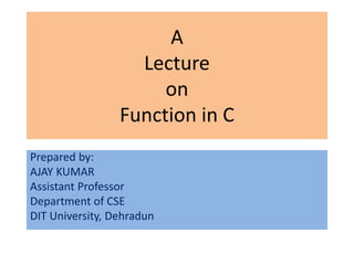 A
                   Lecture
                      on
                 Function in C
Prepared by:
AJAY KUMAR
Assistant Professor
Department of CSE
DIT University, Dehradun
 