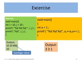 Excercise
  Exercise:
  void main(){
                                                       void main()
  int i = 10, j = 20 ;                                 {
  printf ( "%d %d %d ", i, j ) ;                       int a = 1 ;
  printf ( "%d", i, j ) ;                              printf ( "%d %d %d", a,++a,a++ ) ;
  }                                                    }

   Output;
   10 20 860                                                 Output:
   10                                                        331
         Garbage value

visit us: http://sites.google.com/site/kumarajay7th/                                 18
 