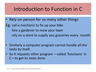 Introduction to Function in C
• Rely on person for so many other things
Eg. call a mechanic to fix up your bike
       hire a gardener to mow your lawn
       rely on a store to supply you groceries every month

• Similarly a computer program cannot handle all the
  tasks by itself.
• So it requests other program —called ‘functions’ in
  C—to get its tasks done.

visit us: http://sites.google.com/site/kumarajay7th/     2
 