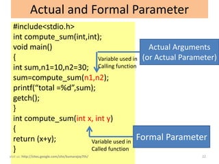 Actual and Formal Parameter
  #include<stdio.h>
  int compute_sum(int,int);
  void main()                                 Actual Arguments
  {                        Variable used in (or Actual Parameter)
  int sum,n1=10,n2=30; Calling function
  sum=compute_sum(n1,n2);
  printf(“total =%d”,sum);
  getch();
  }
  int compute_sum(int x, int y)
  {
  return (x+y);         Variable used in
                                           Formal Parameter
  }                     Called function
visit us: http://sites.google.com/site/kumarajay7th/        22
 