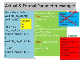 Actual & Formal Parameter example
#include<stdio.h>                                  #include<stdio.h>
                                                                                     wrong
                                                                           Output
void plz_do_it(int);                                float square (float); Enter a number: 2
void main( ) Output:                               void main()             4.00000
                                                   {                       Enter a number: 2.5
{              60                                                          6.000000
int a = 30 ; 30                                    int a;
                                                   printf(“n enter a number”);
plz_do_it ( a ) ;
                                                   scanf(“%f”,&a);
printf ( "n%d", a ) ;                             printf(“%f”,square(a));          correct
}                                                  }                        Output
void plz_do_it ( int b )                             float square(float x) Enter a number: 2
{                                                        {                  4.00000
                                                                            Enter a number: 2.5
b = 60 ;                                           return (x*x);
                                                                            6.250000
printf ( "n%d", b ) ;                             }                        Enter a number:1.5
}                                                                           2.250000
                                                                                         24
  visit us: http://sites.google.com/site/kumarajay7th/
 