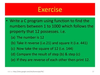Exercise
• Write a C program using function to find the
  numbers between 1 to 1000 which follows the
  property that 12 possesses. i.e.
    (a)     The number is 12
    (b)     Take it reverse (i.e.21) and square it (i.e. 441)
    (c)     Now take the square of 12 (i.e. 144)
    (d)     Compare the result of step (b) & step (c)
    (e)     If they are reverse of each other then print 12.

visit us: http://sites.google.com/site/kumarajay7th/            37
 