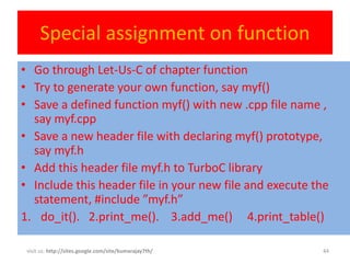 Special assignment on function
• Go through Let-Us-C of chapter function
• Try to generate your own function, say myf()
• Save a defined function myf() with new .cpp file name ,
  say myf.cpp
• Save a new header file with declaring myf() prototype,
  say myf.h
• Add this header file myf.h to TurboC library
• Include this header file in your new file and execute the
  statement, #include ”myf.h”
1. do_it(). 2.print_me(). 3.add_me() 4.print_table()

 visit us: http://sites.google.com/site/kumarajay7th/    44
 