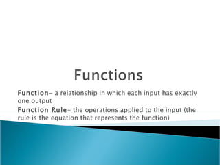 Function - a relationship in which each input has exactly one output Function Rule - the operations applied to the input (the rule is the equation that represents the function) 