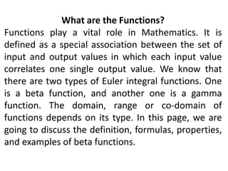 What are the Functions?
Functions play a vital role in Mathematics. It is
defined as a special association between the set of
input and output values in which each input value
correlates one single output value. We know that
there are two types of Euler integral functions. One
is a beta function, and another one is a gamma
function. The domain, range or co-domain of
functions depends on its type. In this page, we are
going to discuss the definition, formulas, properties,
and examples of beta functions.
 
