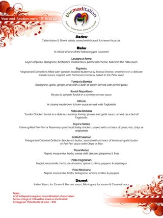 Year end function menu “B” R130 pp.



                                                                   Starters
                                  Table Italian & Greek salads served with Napoli & cheese focaccia.

                                                                   Mains
                                             A choice of one of the following per customer

                                                        Lasagna al forno
                  Layers of pasta, Bolognese, béchamel, mozzarella & parmesan cheese, baked in the Pizza oven.

                                                             Rigoletto
             Vegetarian Cannelloni, filled with spinach, roasted butternut & Ricotta Cheese, smothered in a delicate
                           tomato sauce, topped with Parmesan cheese & baked in the Pizza oven

                                                           Tomba la Bomba
                           Bolognese, garlic, ginger, chilli with a dash of cream served with penne pasta

                                                          Ravioli Napolitano
                                          Ricotta & spinach Ravioli in a creamy tomato sauce

                                                           Alfredo
                                      A creamy mushroom & ham sauce served with Tagliatelle

                                                        Pollo alla Romana
                 Tender Chicken breast in a delicious creamy shrimp, prawn and garlic sauce, served on a bed of
                                                            Tagliatelle.

                                                         Popsi’s Flatties
            Flame grilled Peri-Peri or Rosemary spatchcock baby chicken, served with a choice of pasta, rice, chips or
                                                           vegetables

                                                         Grilled Calamari
                  Patagonian Calamari Grilled in blackened butter, served with a choice of lemon or garlic butter
                                               or Peri-Peri sauce with Chips or Rice

                                                            Pizza Matteo
                                   Napoli, mozzarella, herbs, sweet chilli chicken, jalapenos & Feta

                                                         Pizza Vegetarian
                            Napoli, mozzarella, herbs, mushrooms, spinach, olives, peppers & asparagus

                                                           Pizza Mexicana
                                   Napoli, mozzarella, herbs, bolognese, onions, chillies & peppers

                                                                   Dessert
                          Italian Kisses, Ice Cream & Bar one sauce, Meringues, Ice cream & Caramel sauce


       Notes :
       A 50 % Deposit is required on confirmation of reservation
       Service charge of 10% will be levied on the final bill
       Corkage per 750ml bottle of wine – R30
 