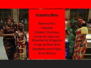 Angolano Menu
Banana Pao
Feijoada
Chicken Churrasco
Carne de Vaca com
Muamba de Gingoube
Funge de Bom Bom
Sacafolha com Feijoa
Arroz Branco
 