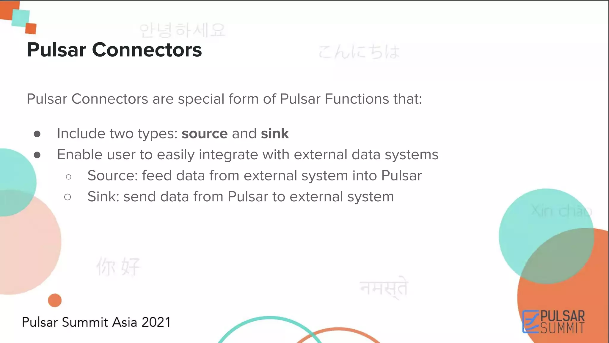Pulsar Connectors are special form of Pulsar Functions that: ● Include two types: source and sink ● Enable user to easily integrate with external data systems ○ Source: feed data from external system into Pulsar ○ Sink: send data from Pulsar to external system Pulsar Connectors 