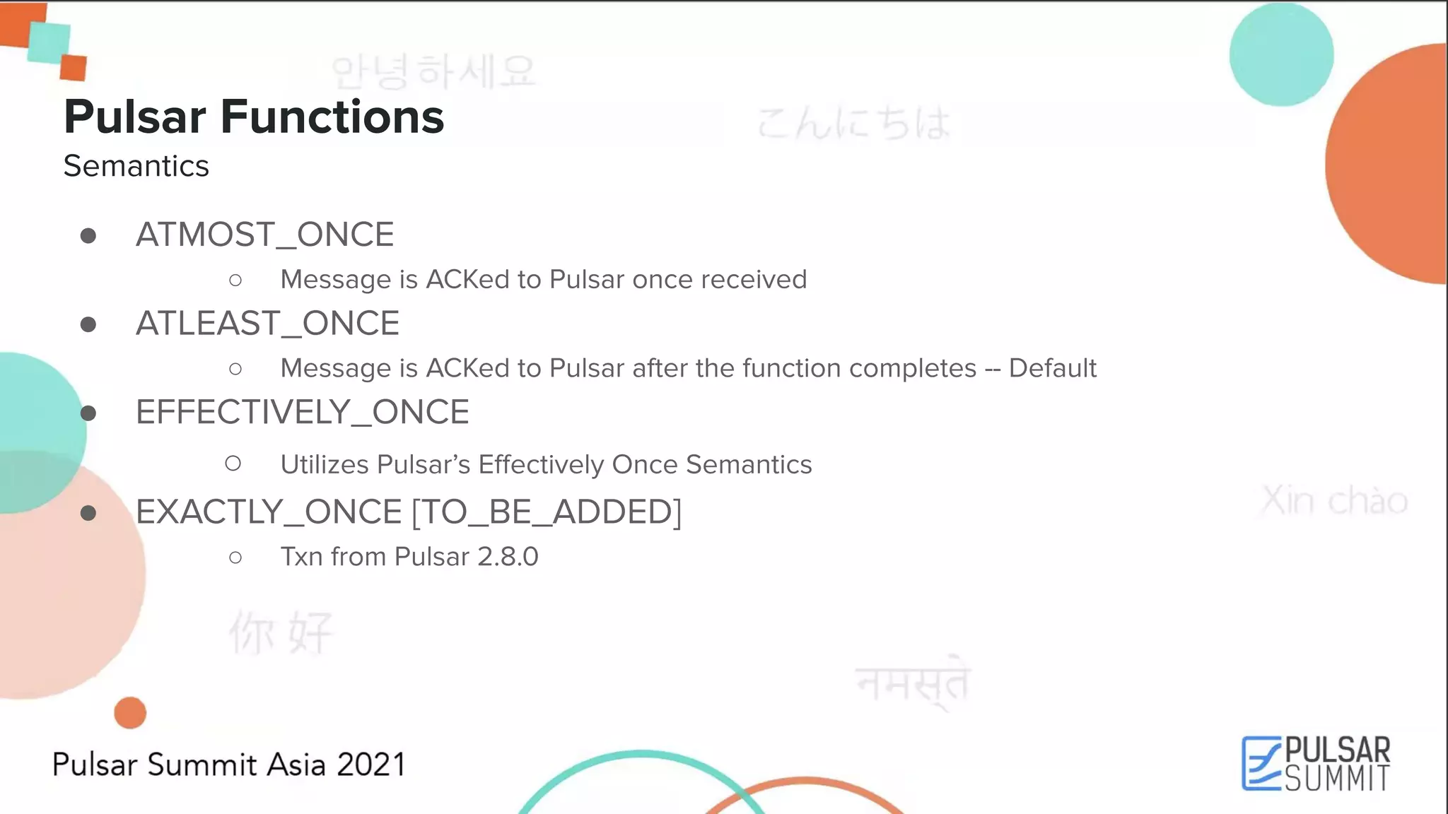 Pulsar Functions Semantics ● ATMOST_ONCE ○ Message is ACKed to Pulsar once received ● ATLEAST_ONCE ○ Message is ACKed to Pulsar after the function completes -- Default ● EFFECTIVELY_ONCE ○ Utilizes Pulsar’s Eﬀectively Once Semantics ● EXACTLY_ONCE [TO_BE_ADDED] ○ Txn from Pulsar 2.8.0 