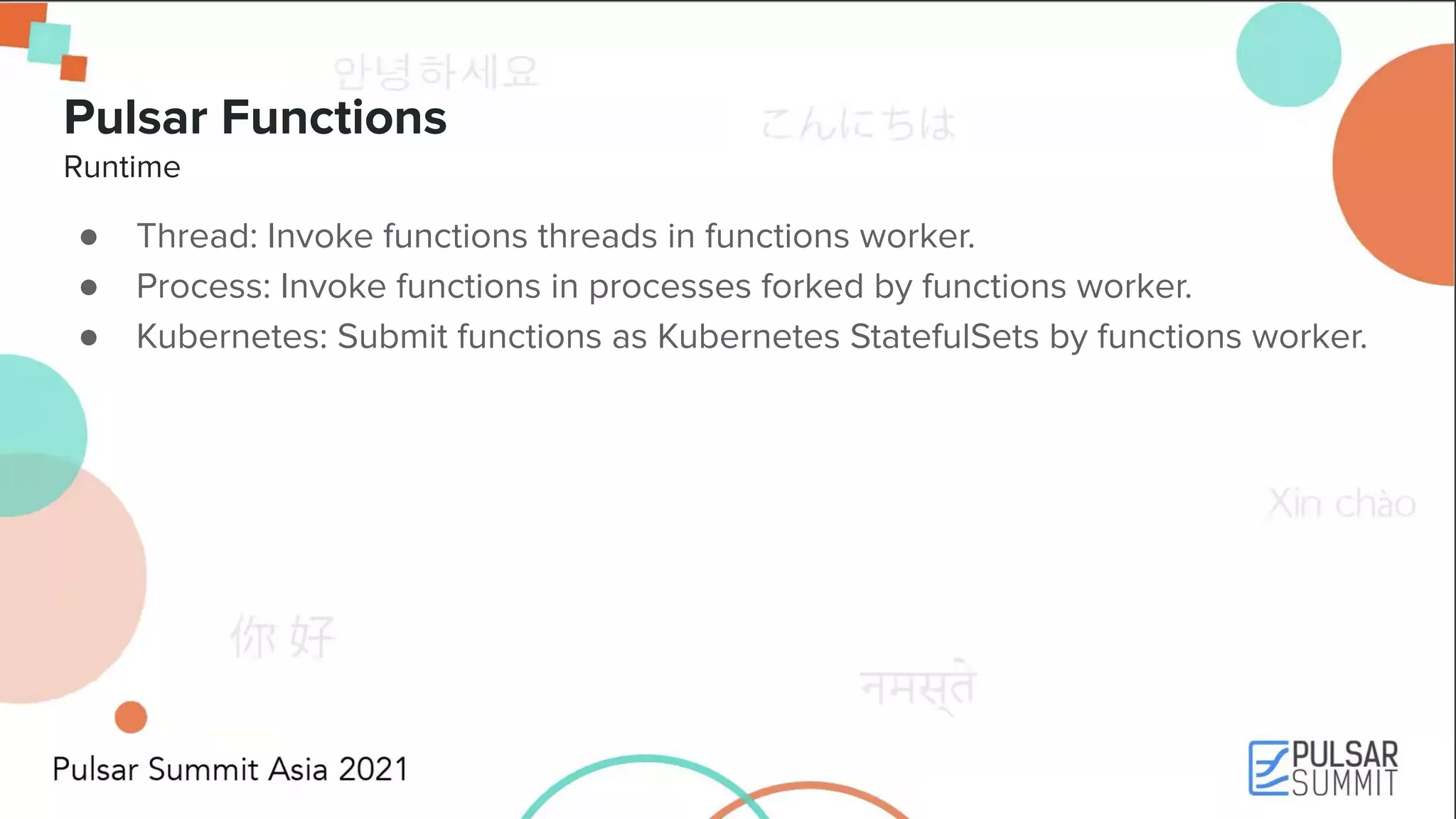 Pulsar Functions Runtime ● Thread: Invoke functions threads in functions worker. ● Process: Invoke functions in processes forked by functions worker. ● Kubernetes: Submit functions as Kubernetes StatefulSets by functions worker. 