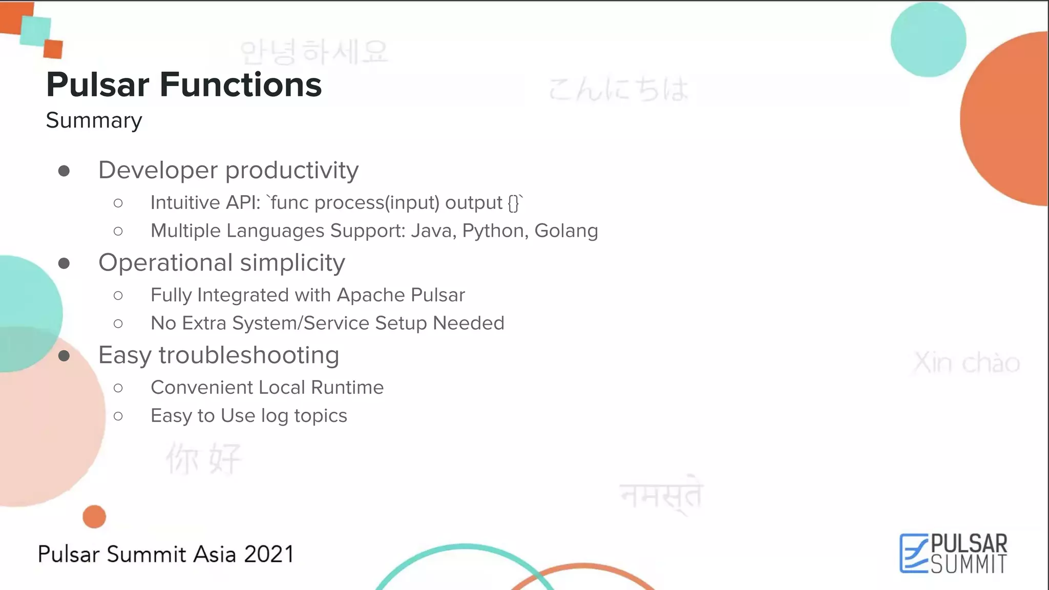 Pulsar Functions Summary ● Developer productivity ○ Intuitive API: `func process(input) output {}` ○ Multiple Languages Support: Java, Python, Golang ● Operational simplicity ○ Fully Integrated with Apache Pulsar ○ No Extra System/Service Setup Needed ● Easy troubleshooting ○ Convenient Local Runtime ○ Easy to Use log topics 