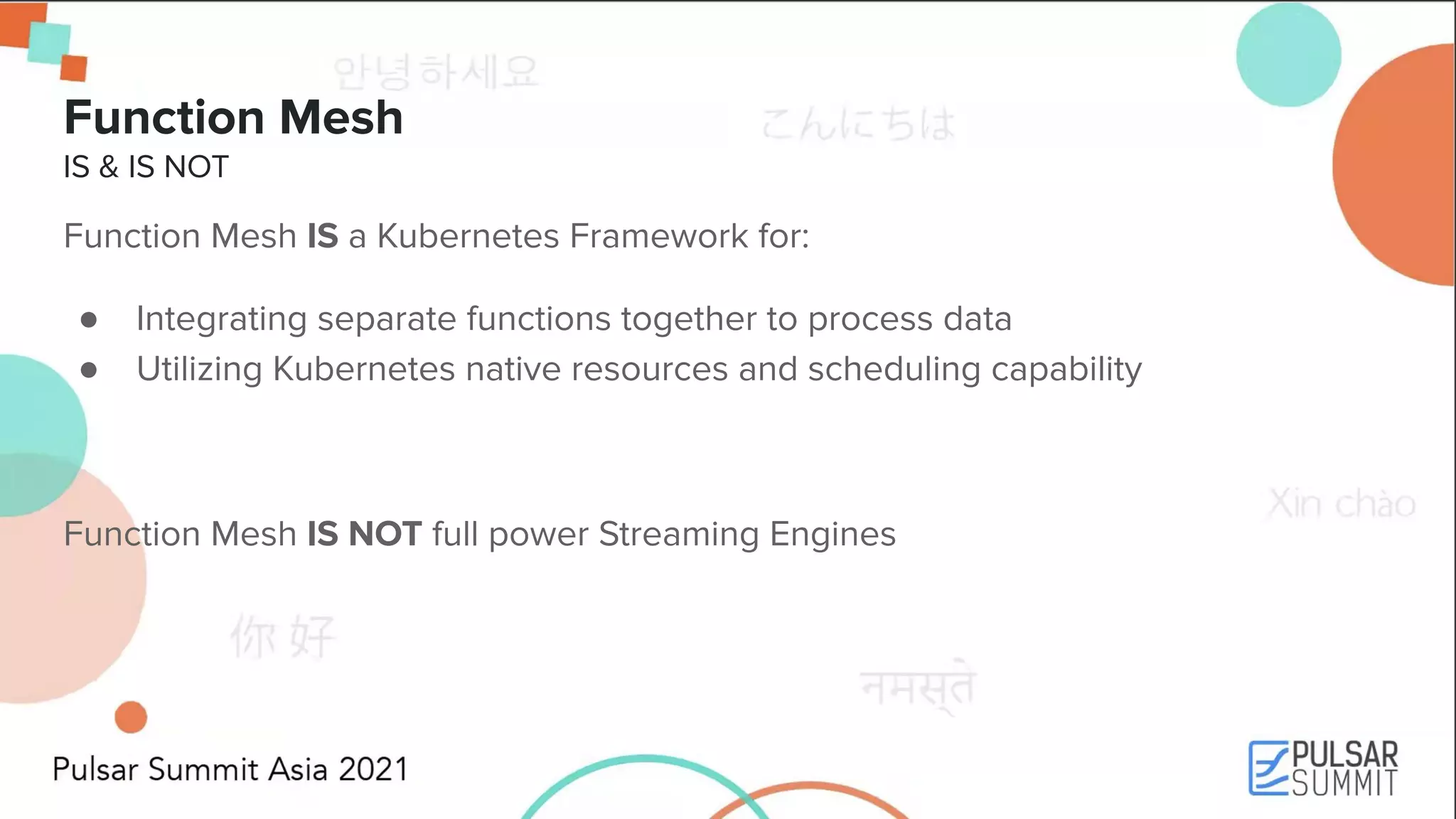 Function Mesh IS & IS NOT Function Mesh IS a Kubernetes Framework for: ● Integrating separate functions together to process data ● Utilizing Kubernetes native resources and scheduling capability Function Mesh IS NOT full power Streaming Engines 