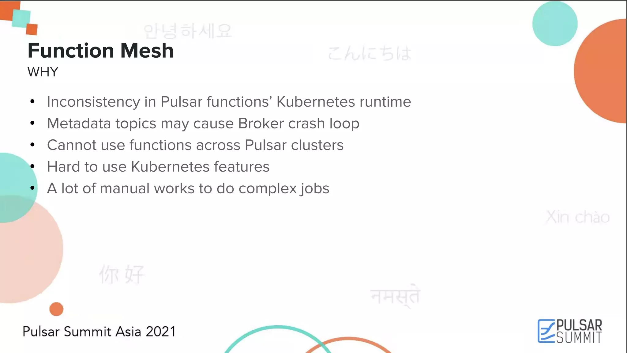 Function Mesh WHY • Inconsistency in Pulsar functions’ Kubernetes runtime • Metadata topics may cause Broker crash loop • Cannot use functions across Pulsar clusters • Hard to use Kubernetes features • A lot of manual works to do complex jobs 