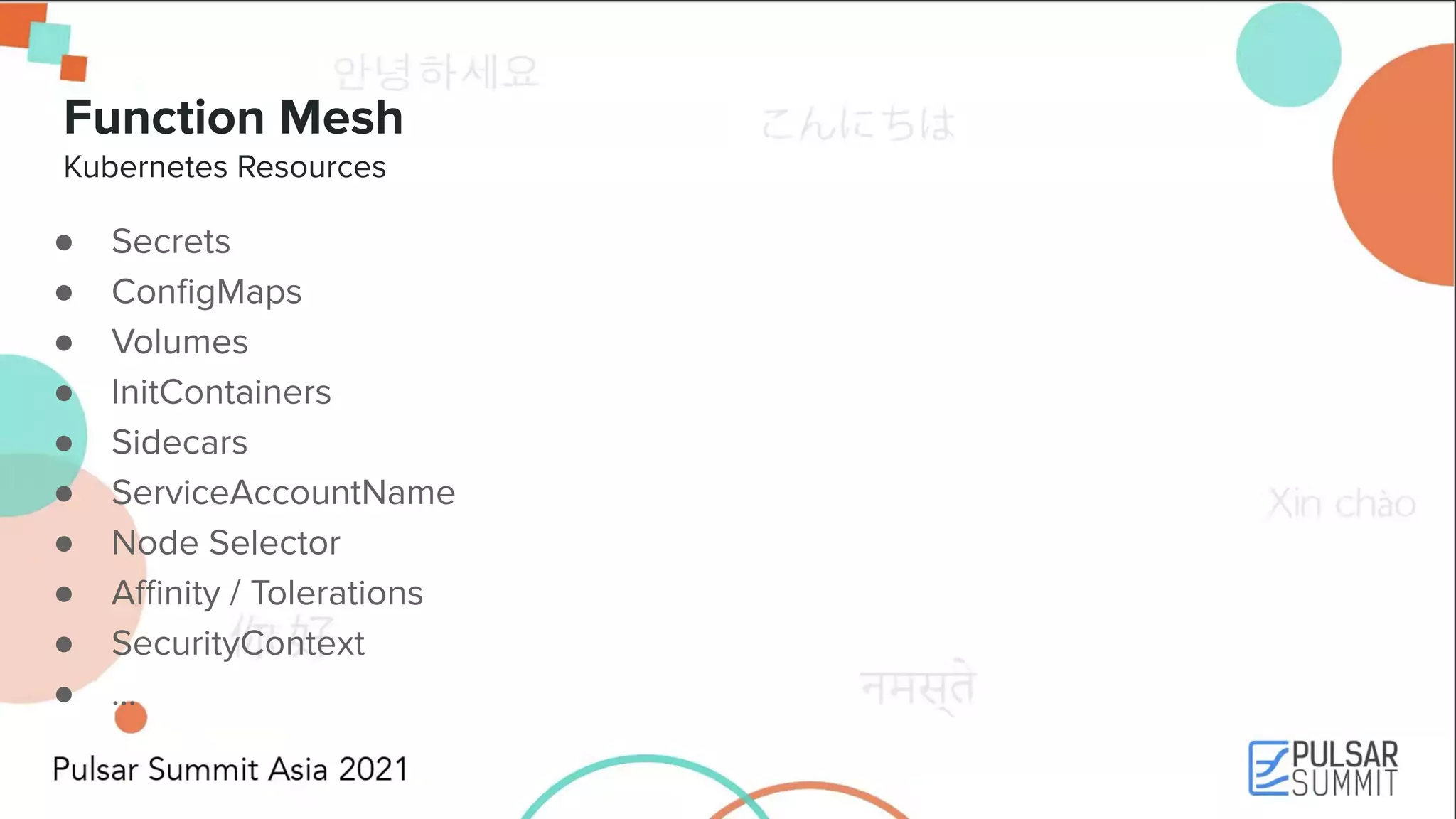 Function Mesh Kubernetes Resources ● Secrets ● ConﬁgMaps ● Volumes ● InitContainers ● Sidecars ● ServiceAccountName ● Node Selector ● Aﬃnity / Tolerations ● SecurityContext ● ... 