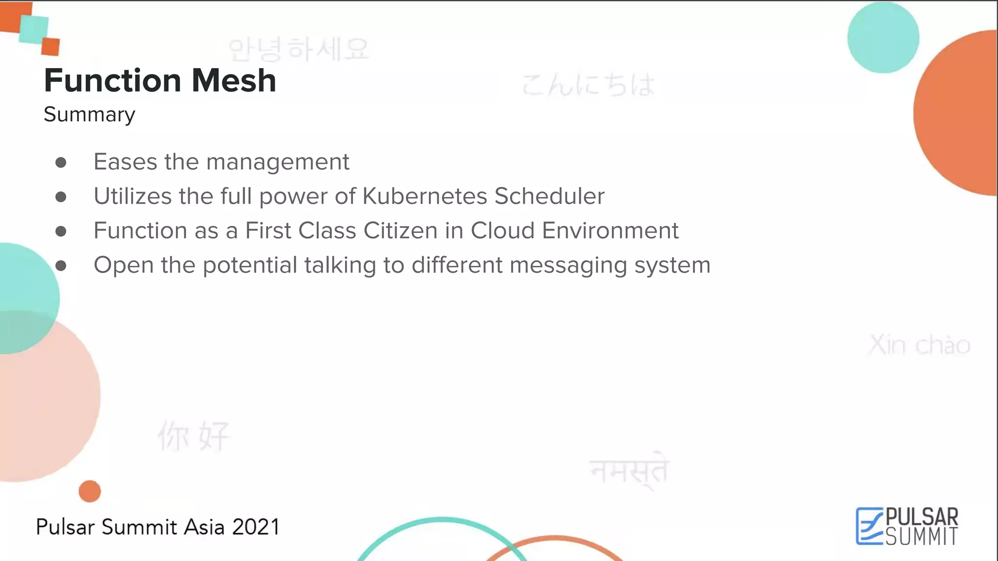 Function Mesh Summary ● Eases the management ● Utilizes the full power of Kubernetes Scheduler ● Function as a First Class Citizen in Cloud Environment ● Open the potential talking to diﬀerent messaging system 
