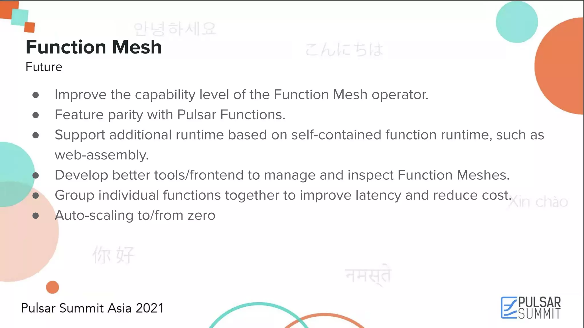 Function Mesh Future ● Improve the capability level of the Function Mesh operator. ● Feature parity with Pulsar Functions. ● Support additional runtime based on self-contained function runtime, such as web-assembly. ● Develop better tools/frontend to manage and inspect Function Meshes. ● Group individual functions together to improve latency and reduce cost. ● Auto-scaling to/from zero 