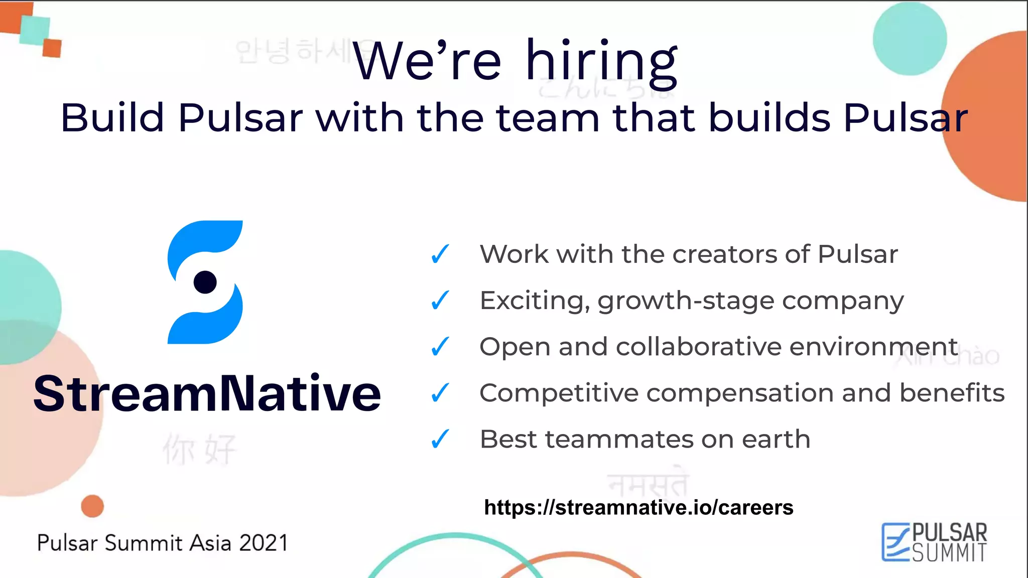 We’re hiring Build Pulsar with the team that builds Pulsar ✓ Work with the creators of Pulsar ✓ Exciting, growth-stage company ✓ Open and collaborative environment ✓ Competitive compensation and beneﬁts ✓ Best teammates on earth https://streamnative.io/careers 