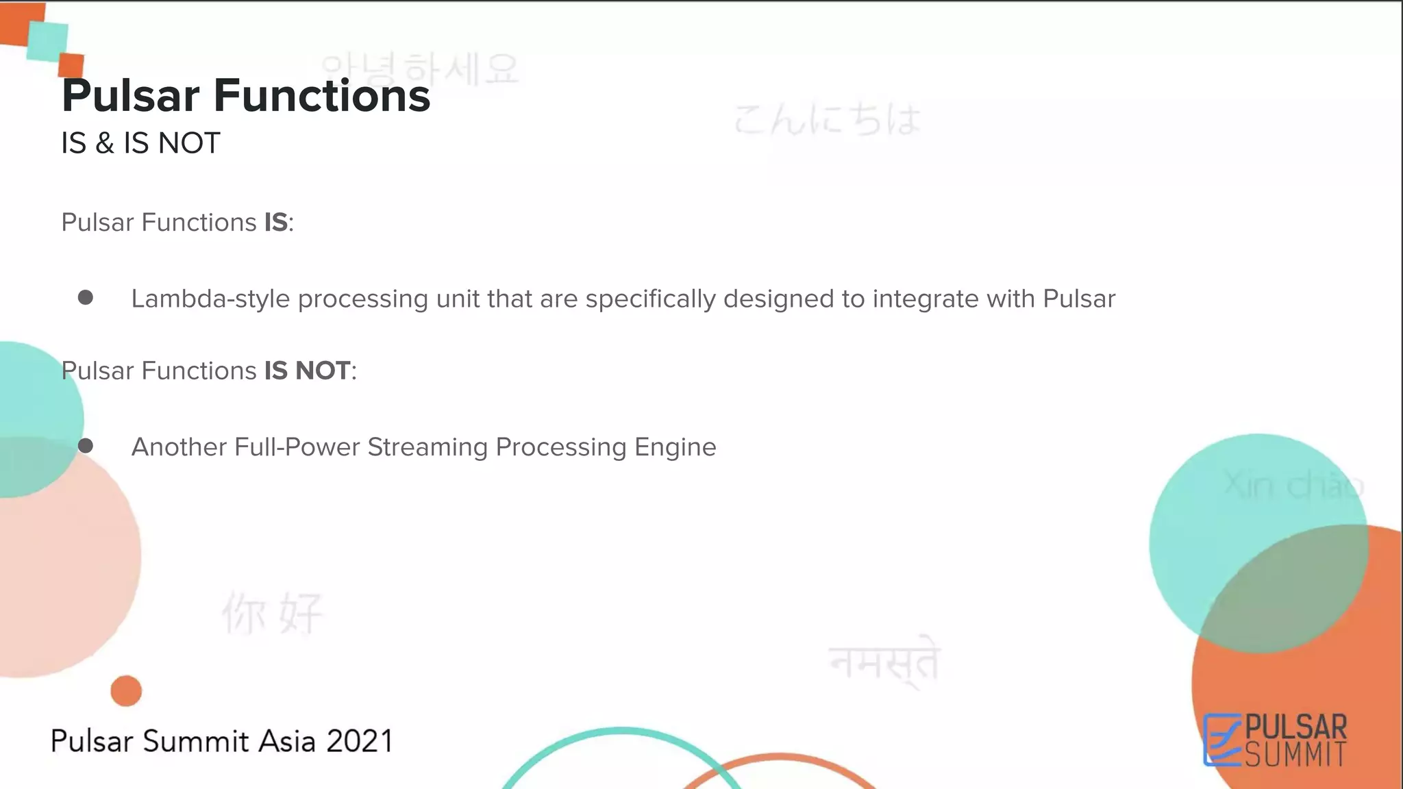 Pulsar Functions IS: ● Lambda-style processing unit that are speciﬁcally designed to integrate with Pulsar Pulsar Functions IS NOT: ● Another Full-Power Streaming Processing Engine Pulsar Functions IS & IS NOT 