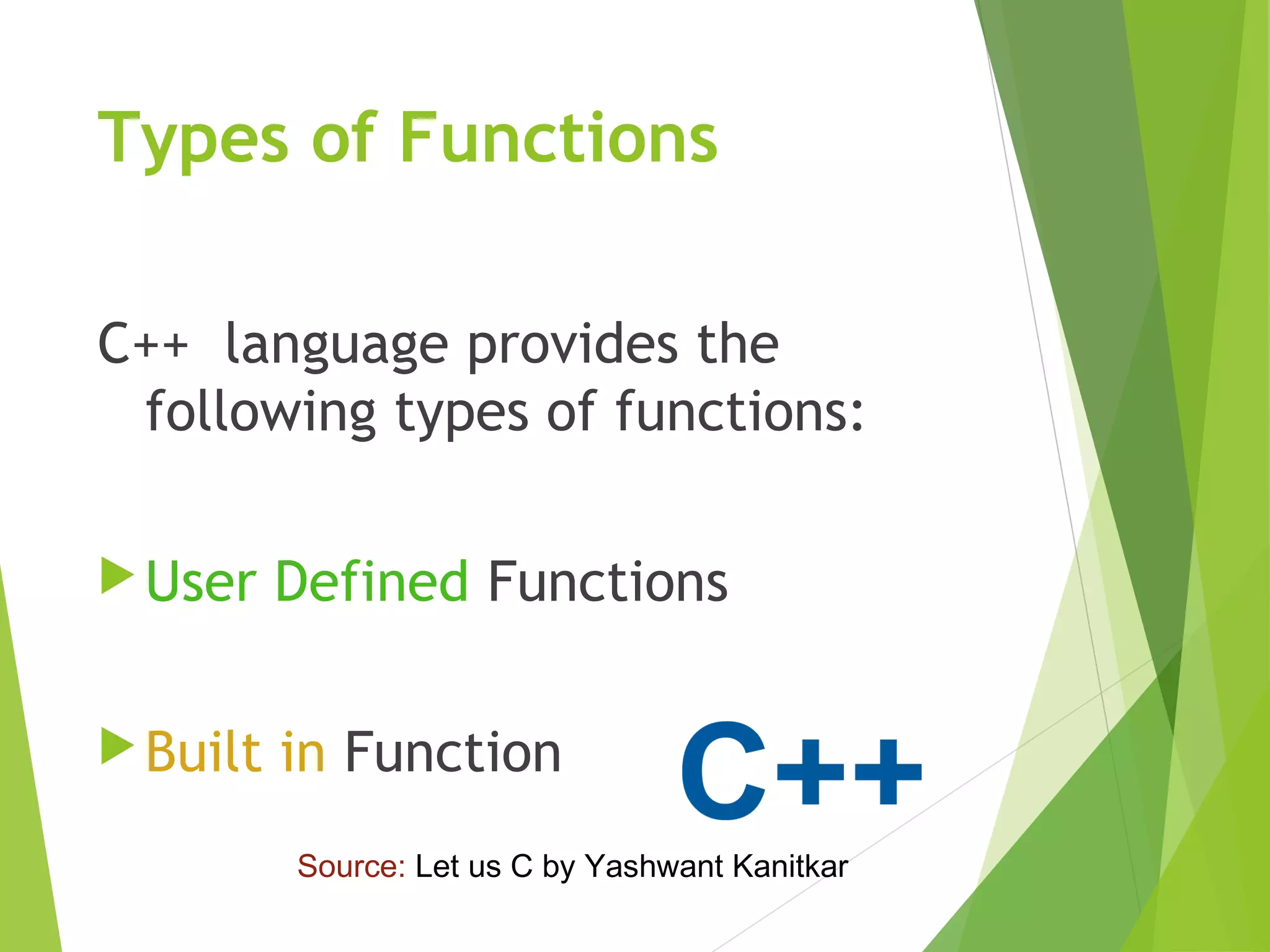 Types of Functions
C++ language provides the
following types of functions:
User Defined Functions
Built in Function
Source: Let us C by Yashwant Kanitkar
 