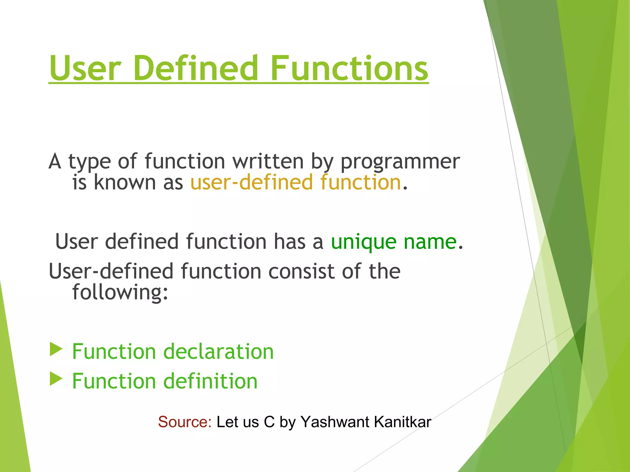 User Defined Functions
A type of function written by programmer
is known as user-defined function.
User defined function has a unique name.
User-defined function consist of the
following:
 Function declaration
 Function definition
Source: Let us C by Yashwant Kanitkar
 