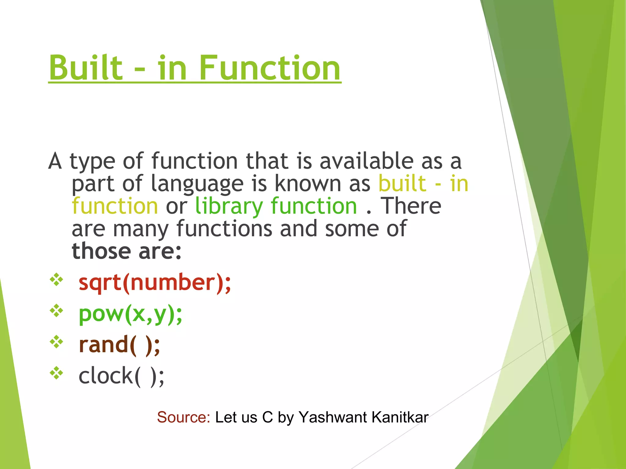 Built – in Function
A type of function that is available as a
part of language is known as built - in
function or library function . There
are many functions and some of
those are:
 sqrt(number);
 pow(x,y);
 rand( );
 clock( );
Source: Let us C by Yashwant Kanitkar
 