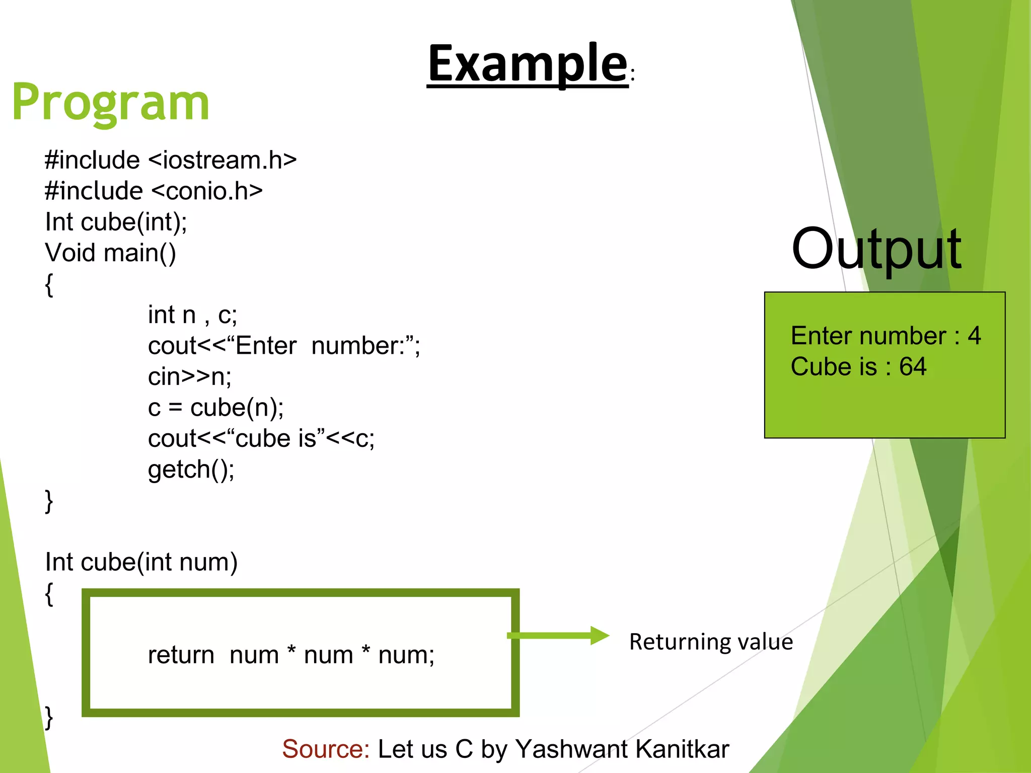 Program
#include <iostream.h>
#include <conio.h>
Int cube(int);
Void main()
{
int n , c;
cout<<“Enter number:”;
cin>>n;
c = cube(n);
cout<<“cube is”<<c;
getch();
}
Int cube(int num)
{
return num * num * num;
}
Enter number : 4
Cube is : 64
Output
Returning value
Example:
Source: Let us C by Yashwant Kanitkar
 