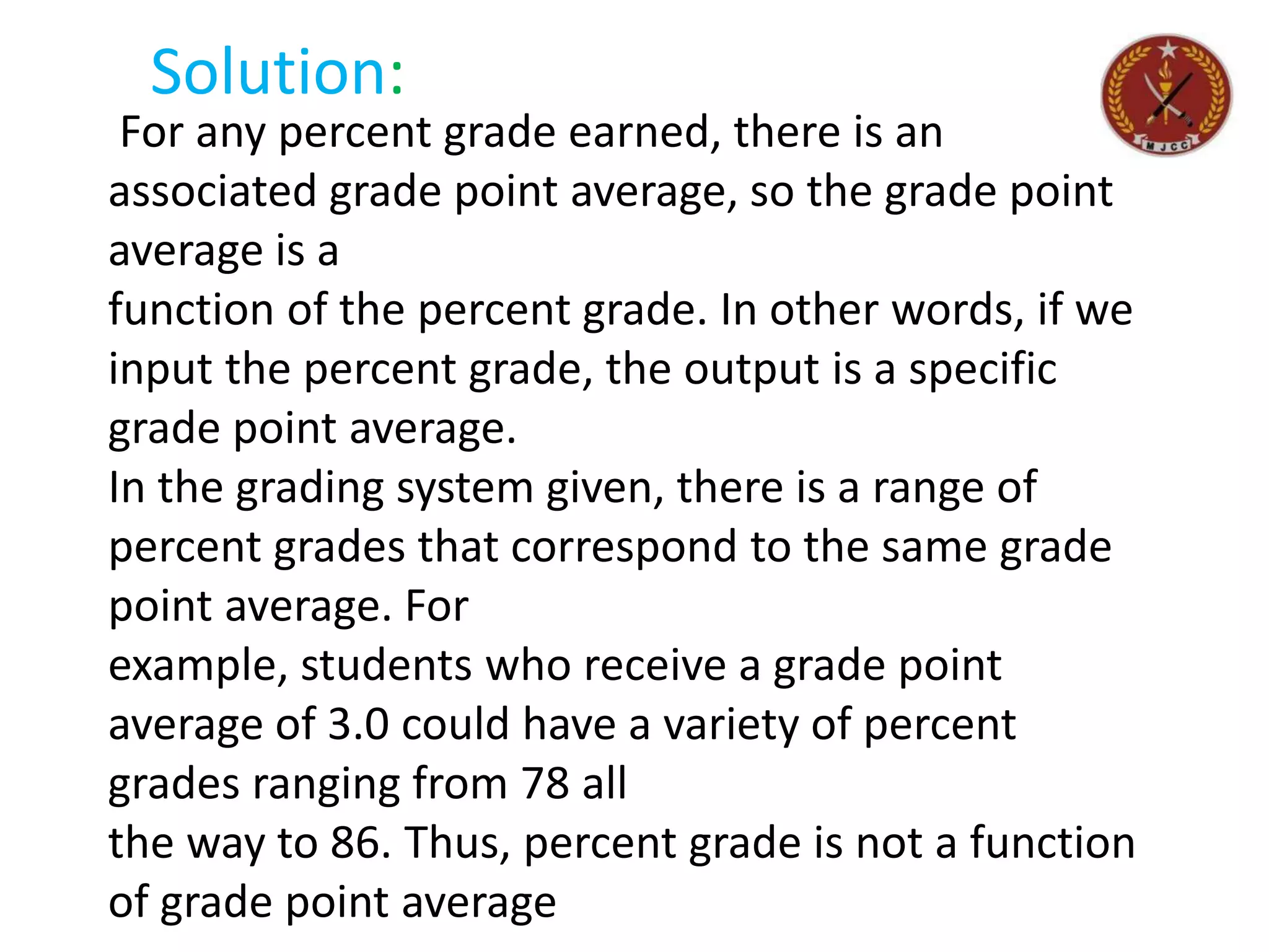 For any percent grade earned, there is an
associated grade point average, so the grade point
average is a
function of the percent grade. In other words, if we
input the percent grade, the output is a specific
grade point average.
In the grading system given, there is a range of
percent grades that correspond to the same grade
point average. For
example, students who receive a grade point
average of 3.0 could have a variety of percent
grades ranging from 78 all
the way to 86. Thus, percent grade is not a function
of grade point average
Solution:
 