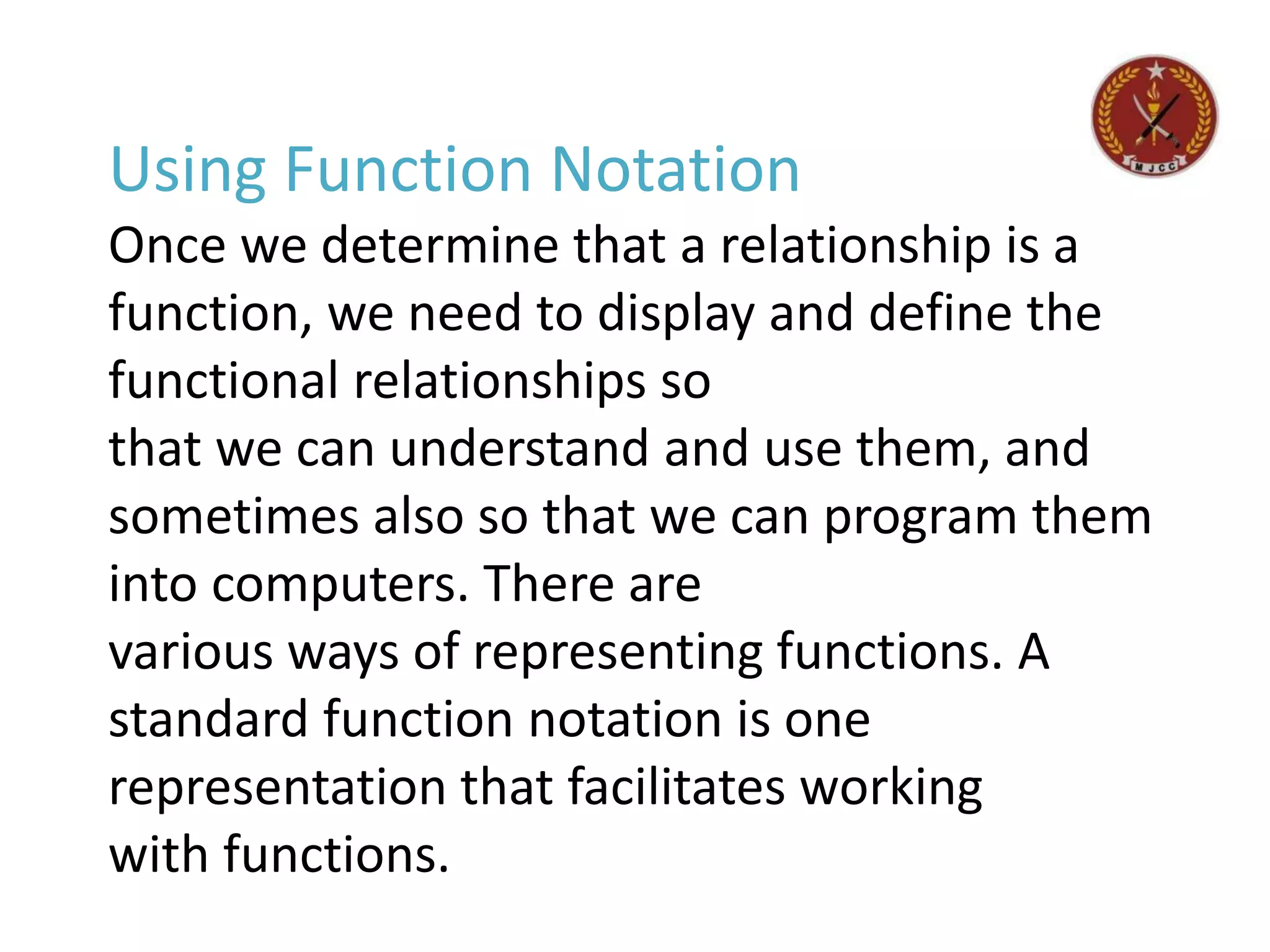 Using Function Notation
Once we determine that a relationship is a
function, we need to display and define the
functional relationships so
that we can understand and use them, and
sometimes also so that we can program them
into computers. There are
various ways of representing functions. A
standard function notation is one
representation that facilitates working
with functions.
 