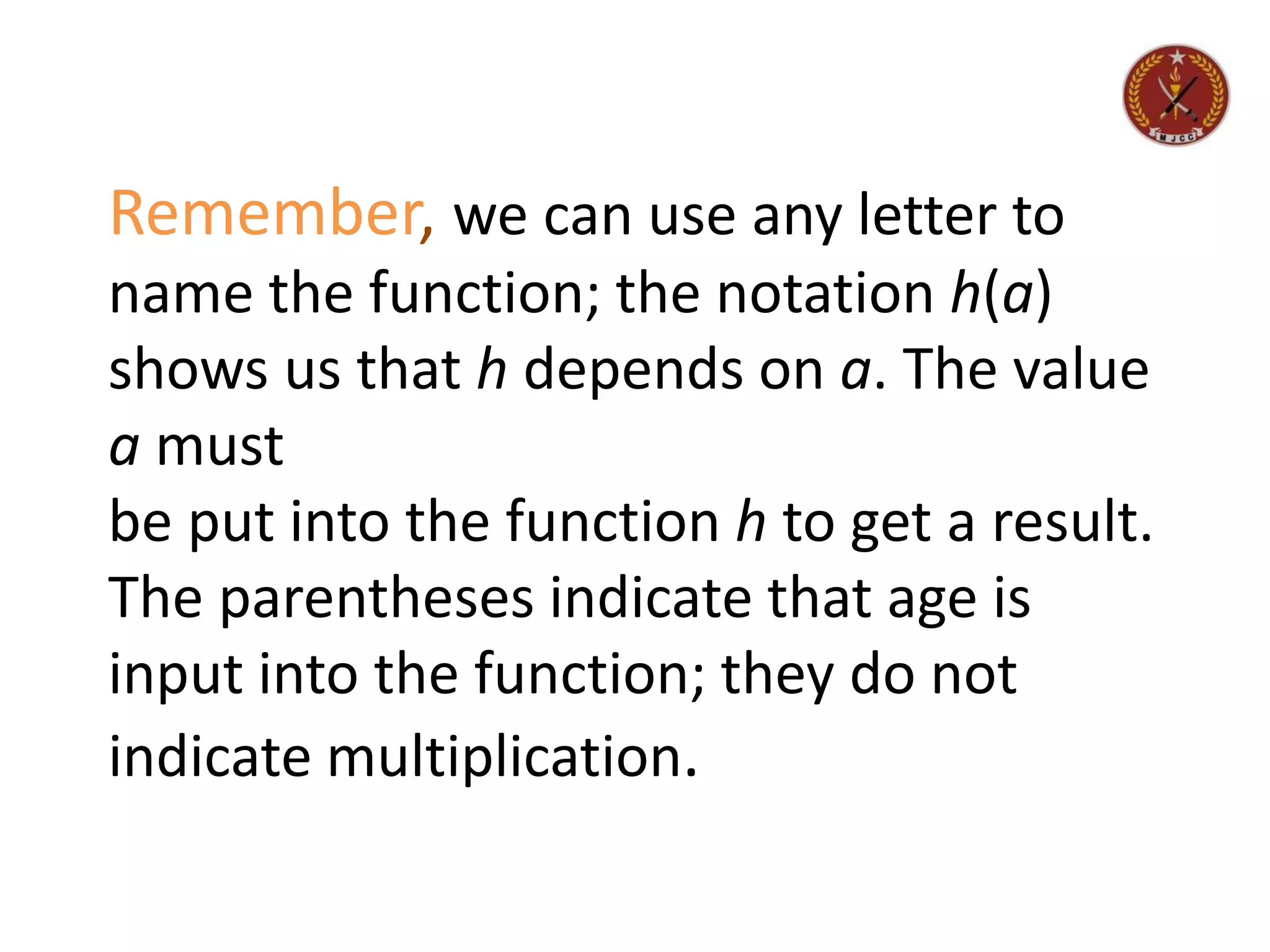 Remember, we can use any letter to
name the function; the notation h(a)
shows us that h depends on a. The value
a must
be put into the function h to get a result.
The parentheses indicate that age is
input into the function; they do not
indicate multiplication.
 