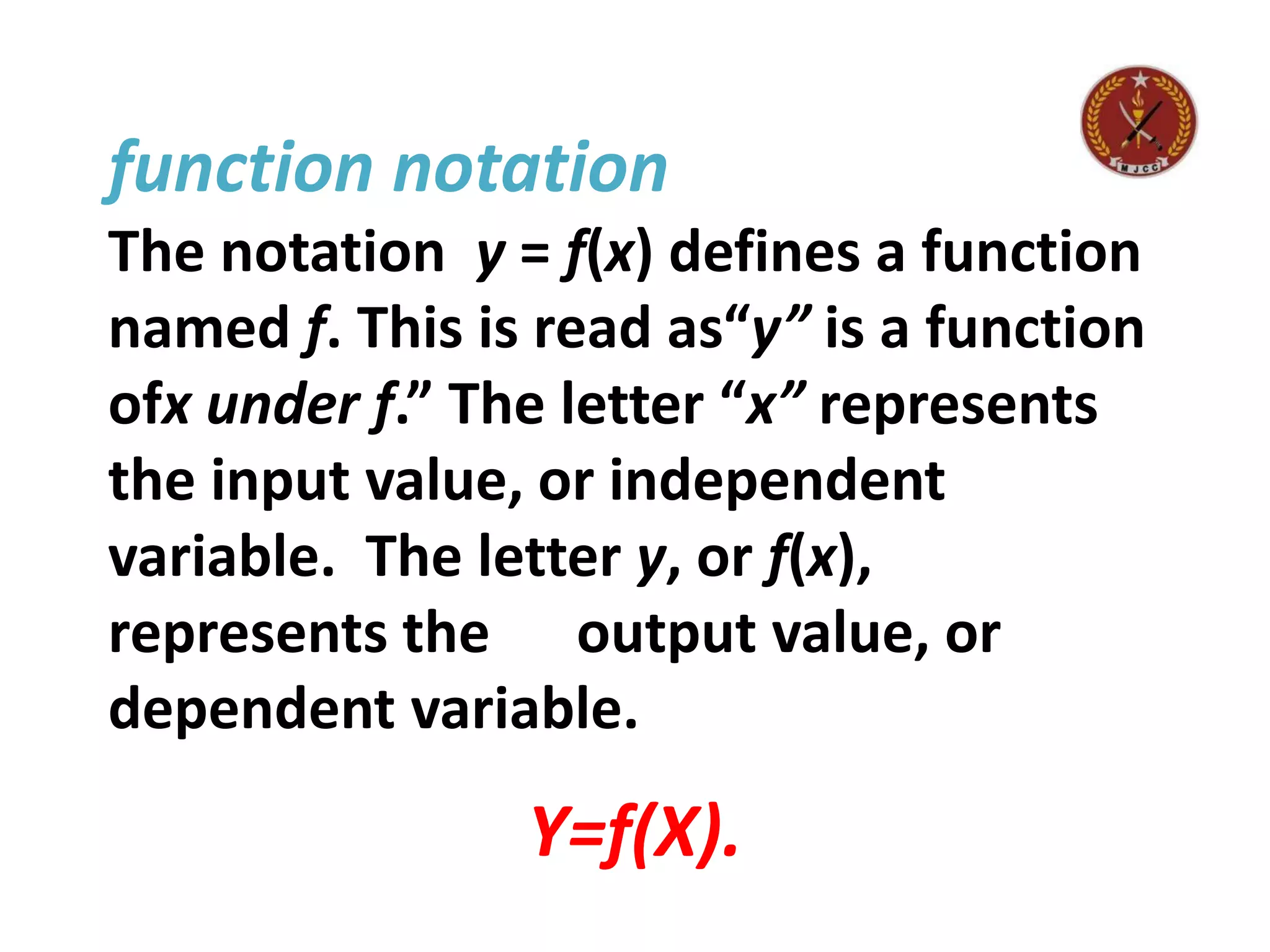function notation
The notation y = f(x) defines a function
named f. This is read as“y” is a function
ofx under f.” The letter “x” represents
the input value, or independent
variable. The letter y, or f(x),
represents the output value, or
dependent variable.
Y=f(X).
 