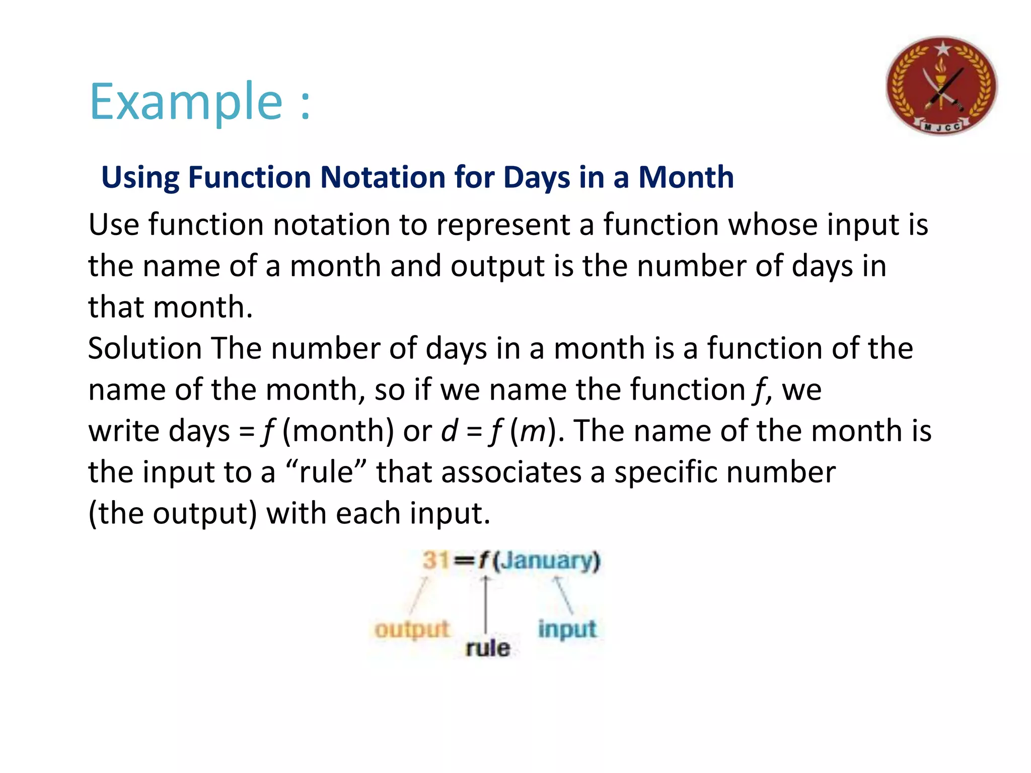 Example :
Using Function Notation for Days in a Month
Use function notation to represent a function whose input is
the name of a month and output is the number of days in
that month.
Solution The number of days in a month is a function of the
name of the month, so if we name the function f, we
write days = f (month) or d = f (m). The name of the month is
the input to a “rule” that associates a specific number
(the output) with each input.
 